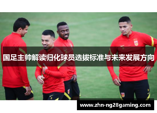 国足主帅解读归化球员选拔标准与未来发展方向