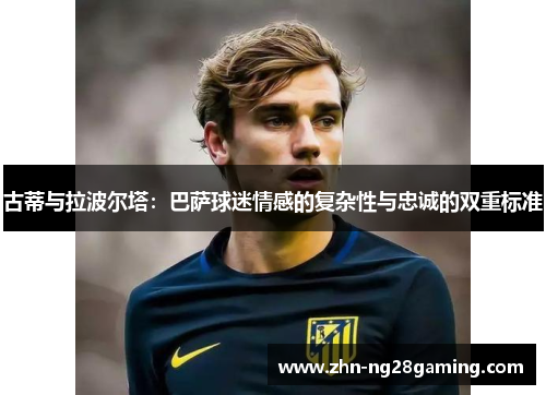 古蒂与拉波尔塔：巴萨球迷情感的复杂性与忠诚的双重标准