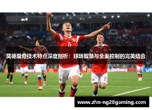 莫德里奇技术特点深度剖析：球场智慧与全面控制的完美结合