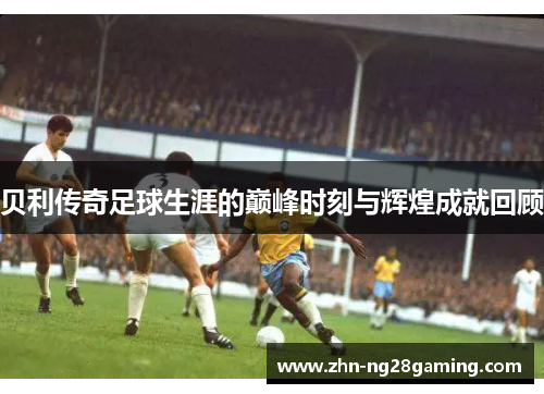 贝利传奇足球生涯的巅峰时刻与辉煌成就回顾