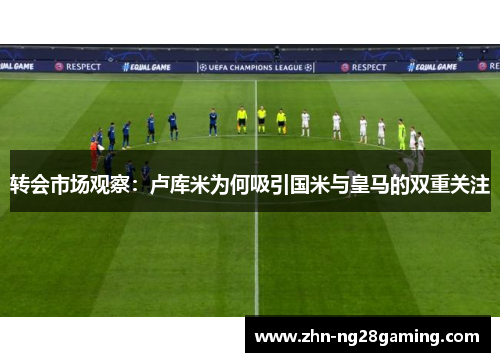 转会市场观察：卢库米为何吸引国米与皇马的双重关注