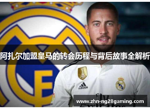 阿扎尔加盟皇马的转会历程与背后故事全解析