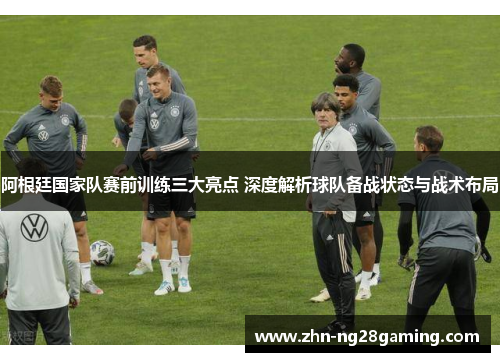 阿根廷国家队赛前训练三大亮点 深度解析球队备战状态与战术布局