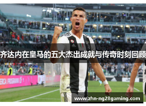 齐达内在皇马的五大杰出成就与传奇时刻回顾