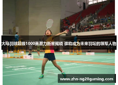 大马羽球超级1000赛潜力新星揭晓 谁将成为未来羽坛的领军人物