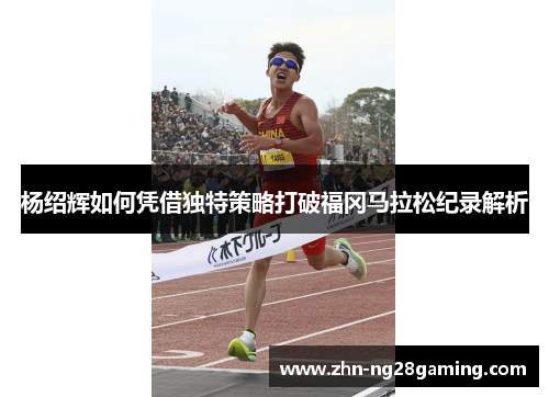 杨绍辉如何凭借独特策略打破福冈马拉松纪录解析 杨绍辉如何凭借独特策略打破福冈马拉松纪录解析