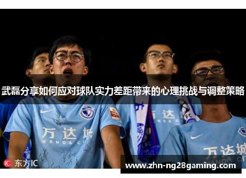 武磊分享如何应对球队实力差距带来的心理挑战与调整策略 武磊分享如何应对球队实力差距带来的心理挑战与调整策略
