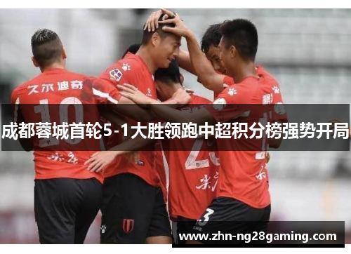 成都蓉城首轮5-1大胜领跑中超积分榜强势开局 成都蓉城首轮5-1大胜领跑中超积分榜强势开局